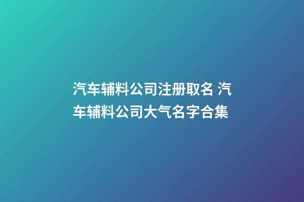 汽车辅料公司注册取名 汽车辅料公司大气名字合集-第1张-公司起名-玄机派